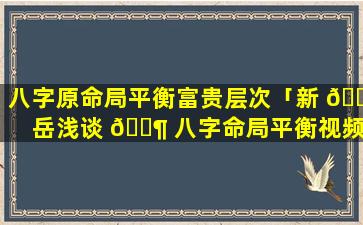 八字原命局平衡富贵层次「新 🕷 岳浅谈 🐶 八字命局平衡视频」